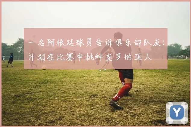 一名阿根廷球员告诉俱乐部队友：计划在比赛中挑衅克罗地亚人