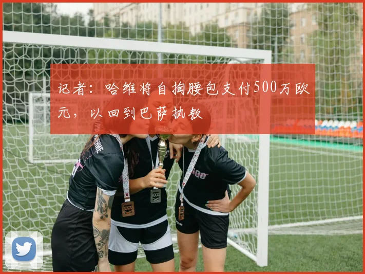 记者：哈维将自掏腰包支付500万欧元，以回到巴萨执教