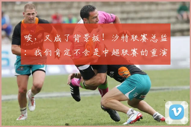 唉，又成了背景板！沙特联赛总监：我们肯定不会是中超联赛的重演