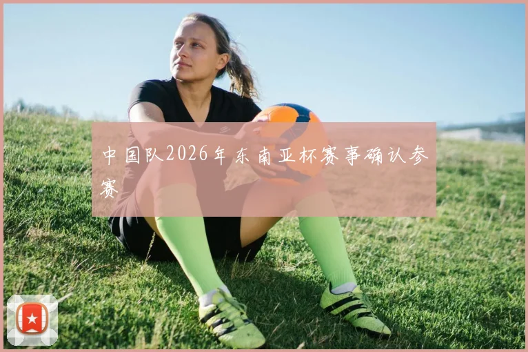 中国队2026年东南亚杯赛事确认参赛
