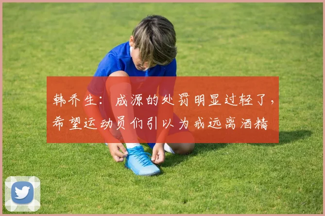韩乔生：成源的处罚明显过轻了，希望运动员们引以为戒远离酒精