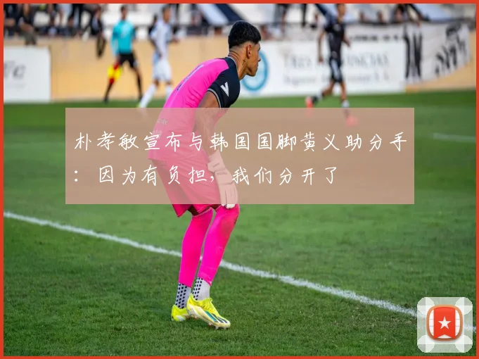 朴孝敏宣布与韩国国脚黄义助分手：因为有负担，我们分开了