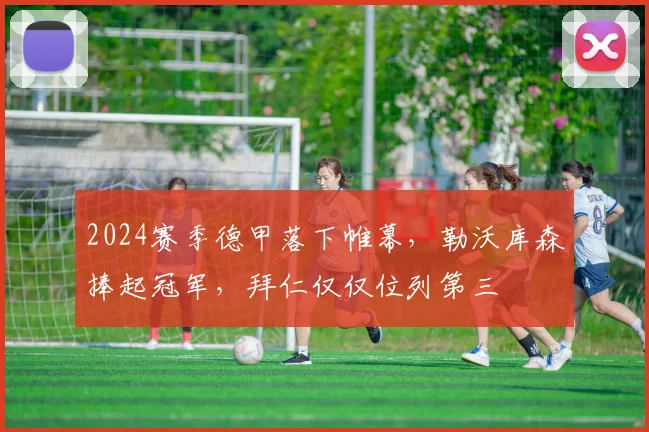 2024赛季德甲落下帷幕，勒沃库森捧起冠军，拜仁仅仅位列第三