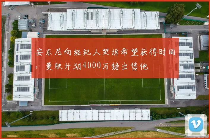安东尼向经纪人哭诉希望获得时间，曼联计划4000万镑出售他