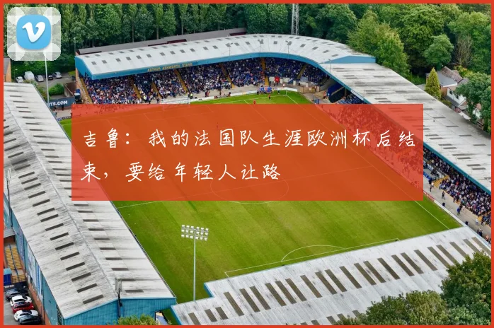吉鲁：我的法国队生涯欧洲杯后结束，要给年轻人让路