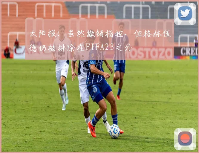 太阳报：虽然撤销指控，但格林伍德仍被排除在FIFA23之外