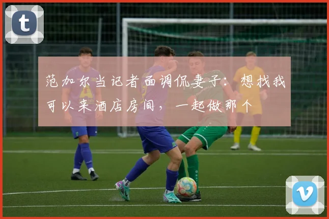 范加尔当记者面调侃妻子：想找我可以来酒店房间，一起做那个
