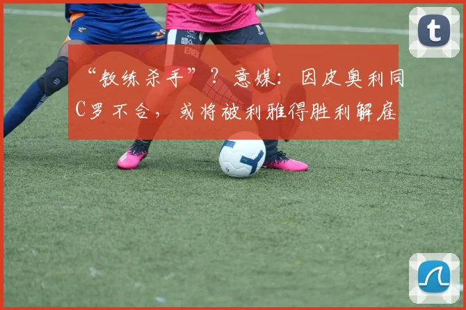 “教练杀手”？意媒：因皮奥利同C罗不合，或将被利雅得胜利解雇