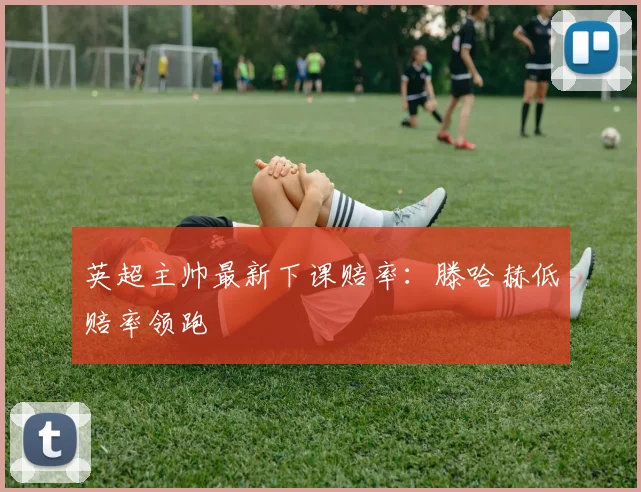 英超主帅最新下课赔率：滕哈赫低赔率领跑