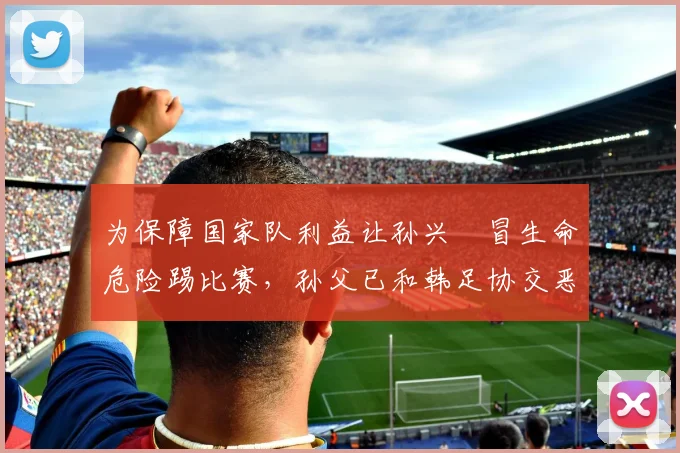 为保障国家队利益让孙兴慜冒生命危险踢比赛，孙父已和韩足协交恶