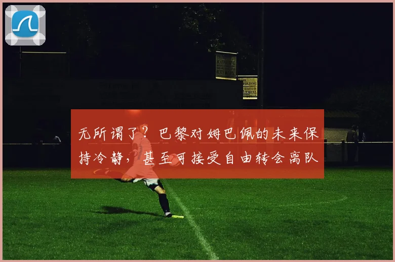 无所谓了？巴黎对姆巴佩的未来保持冷静，甚至可接受自由转会离队