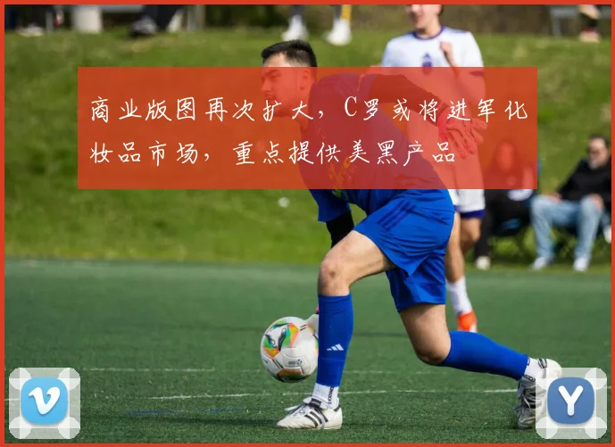商业版图再次扩大，C罗或将进军化妆品市场，重点提供美黑产品