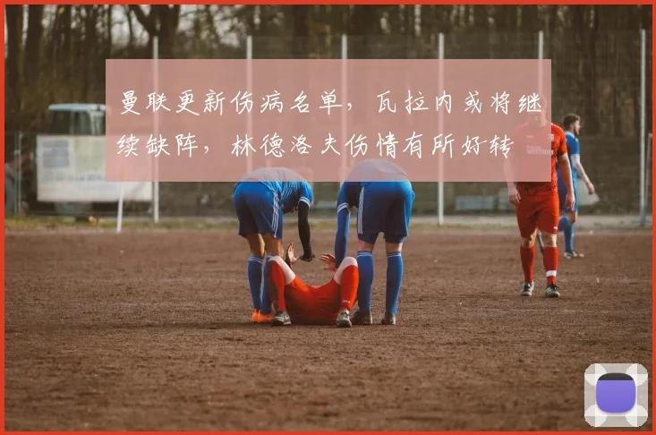 曼联更新伤病名单，瓦拉内或将继续缺阵，林德洛夫伤情有所好转