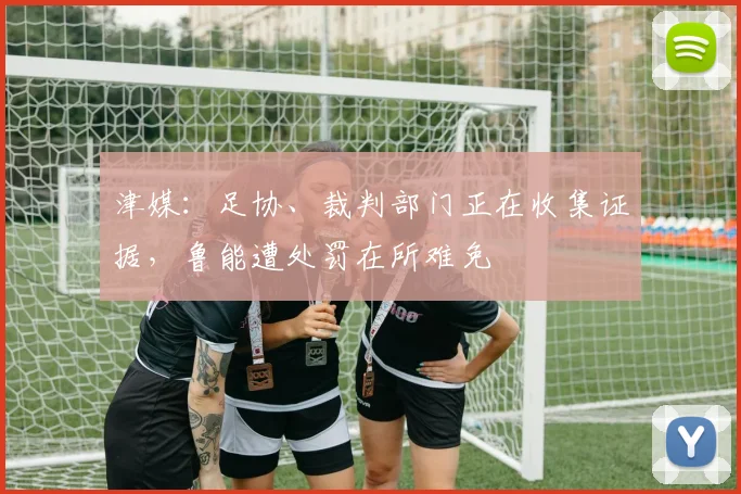 津媒：足协、裁判部门正在收集证据，鲁能遭处罚在所难免