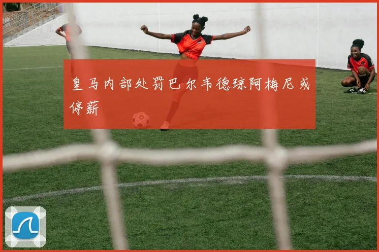 皇马内部处罚巴尔韦德琼阿梅尼或停薪