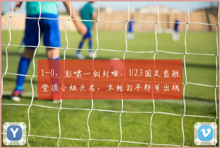 1-0，彭啸一剑封喉，U23国足首胜登顶小组头名，末轮打平即可出线