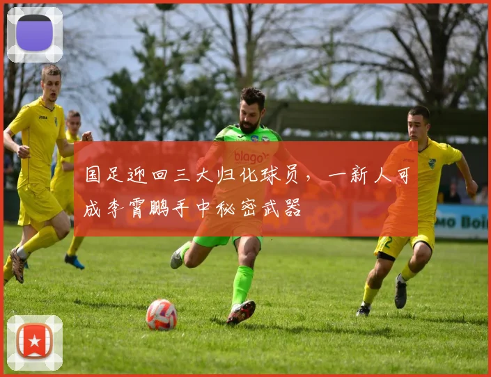 国足迎回三大归化球员，一新人可成李霄鹏手中秘密武器