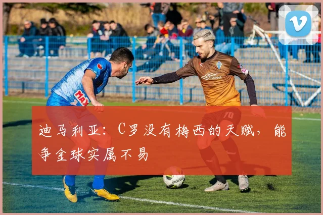 迪马利亚：C罗没有梅西的天赋，能争金球实属不易