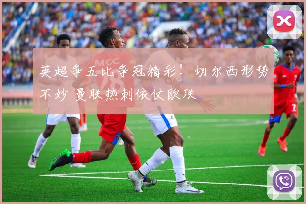 英超争五比争冠精彩！切尔西形势不妙 曼联热刺依仗欧联