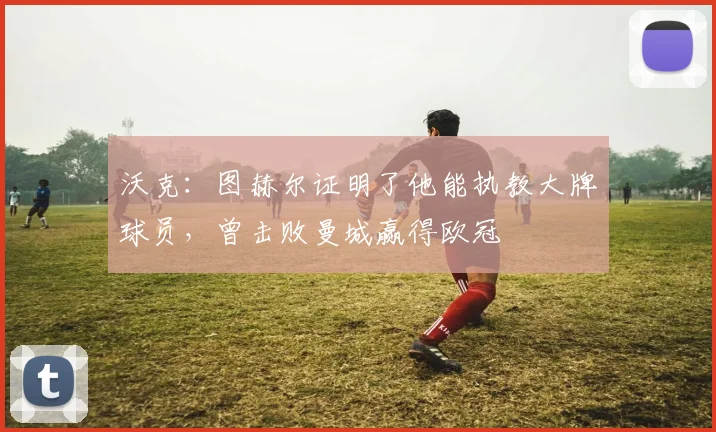 沃克：图赫尔证明了他能执教大牌球员，曾击败曼城赢得欧冠