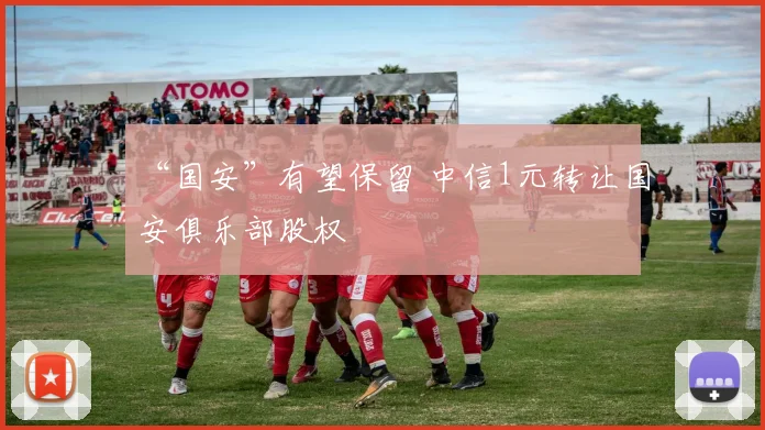“国安”有望保留 中信1元转让国安俱乐部股权