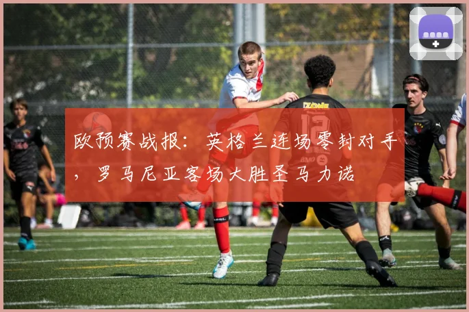 欧预赛战报：英格兰连场零封对手，罗马尼亚客场大胜圣马力诺