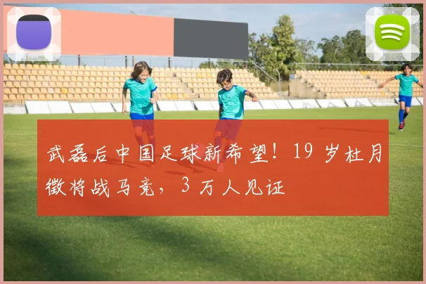 武磊后中国足球新希望！19 岁杜月徵将战马竞，3 万人见证