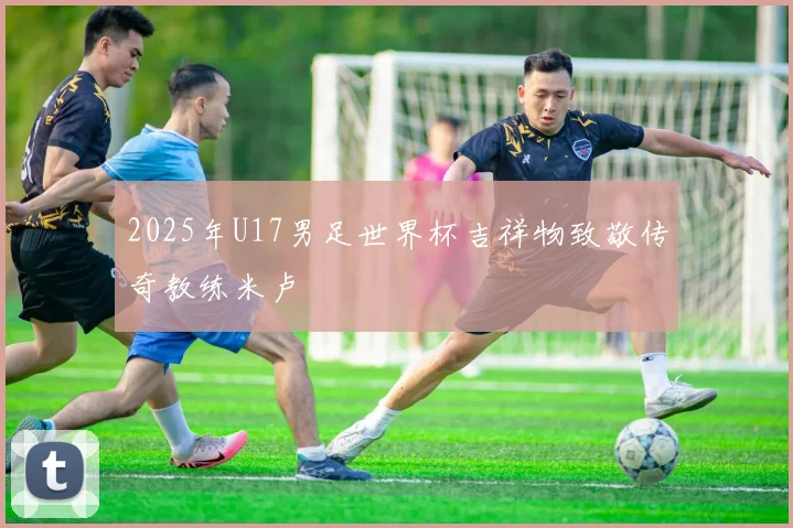 2025年U17男足世界杯吉祥物致敬传奇教练米卢