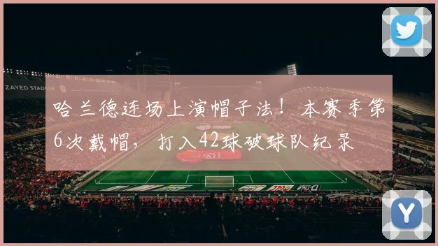 哈兰德连场上演帽子法！本赛季第6次戴帽，打入42球破球队纪录