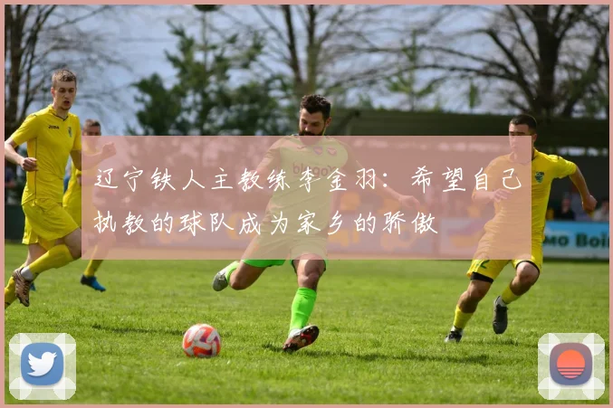 辽宁铁人主教练李金羽：希望自己执教的球队成为家乡的骄傲