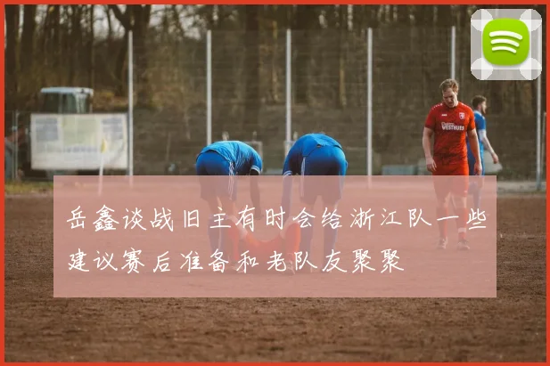 岳鑫谈战旧主有时会给浙江队一些建议赛后准备和老队友聚聚