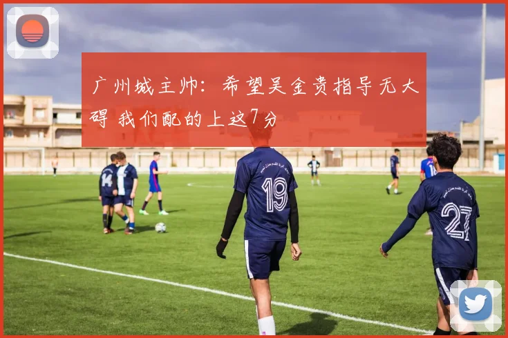 广州城主帅：希望吴金贵指导无大碍 我们配的上这7分