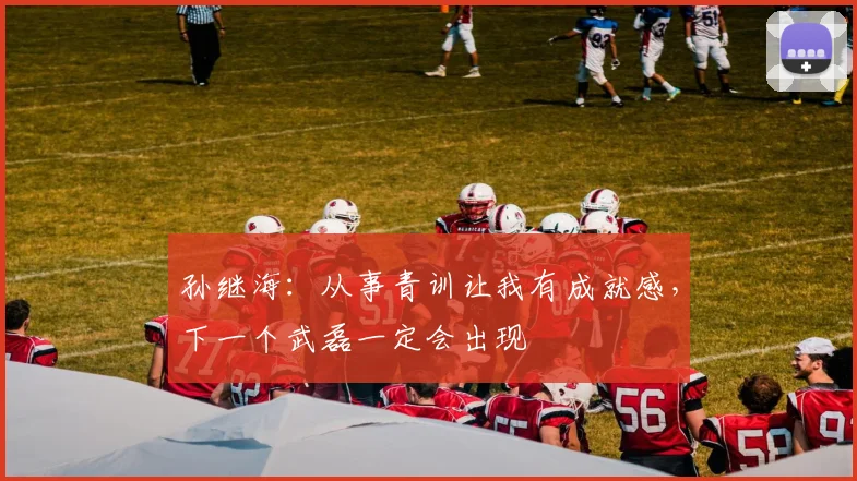 孙继海：从事青训让我有成就感，下一个武磊一定会出现
