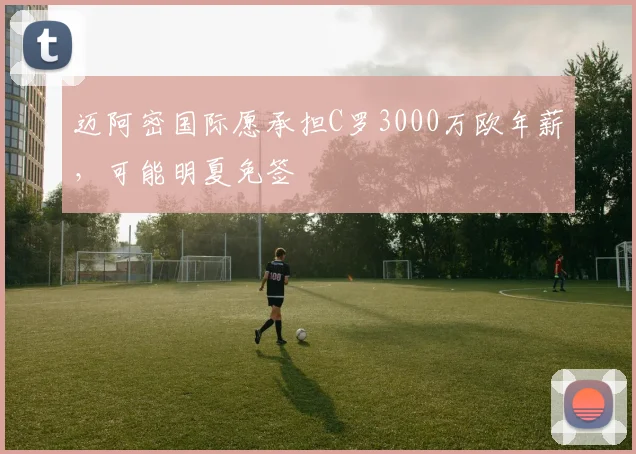 迈阿密国际愿承担C罗3000万欧年薪，可能明夏免签