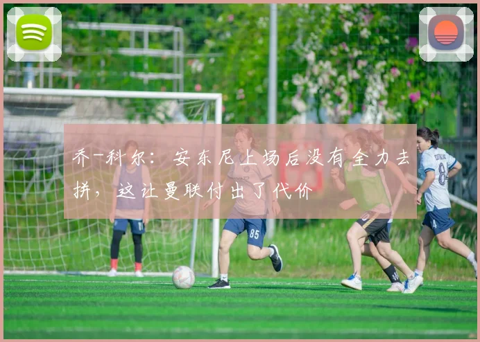 乔-科尔：安东尼上场后没有全力去拼，这让曼联付出了代价