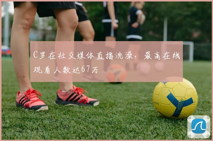 C罗在社交媒体直播洗澡，最高在线观看人数达67万