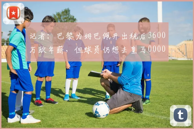 记者：巴黎为姆巴佩开出税后3600万欧年薪，但球员仍想去皇马0000644
