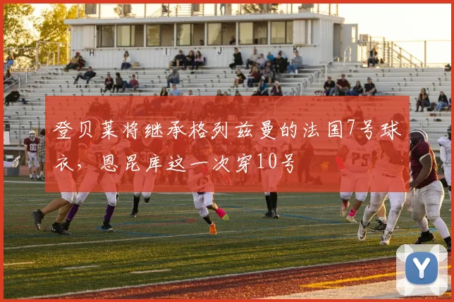 登贝莱将继承格列兹曼的法国7号球衣，恩昆库这一次穿10号