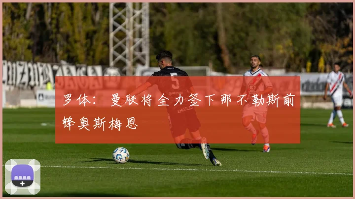 罗体：曼联将全力签下那不勒斯前锋奥斯梅恩