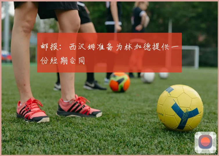 邮报：西汉姆准备为林加德提供一份短期合同