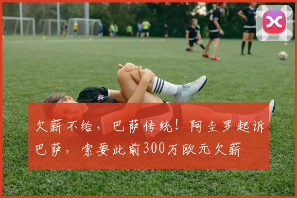 欠薪不给，巴萨传统！阿圭罗起诉巴萨，索要此前300万欧元欠薪