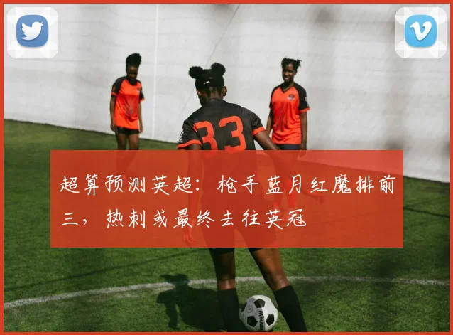 超算预测英超：枪手蓝月红魔排前三，热刺或最终去往英冠