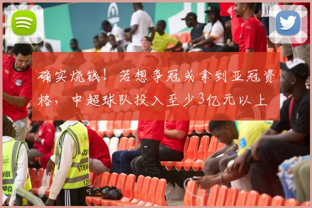 确实烧钱！若想争冠或拿到亚冠资格，中超球队投入至少3亿元以上