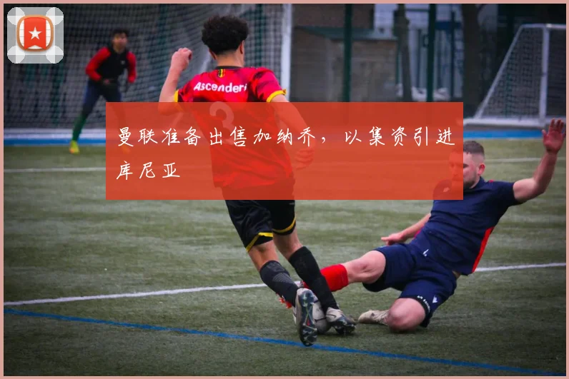 曼联准备出售加纳乔，以集资引进库尼亚